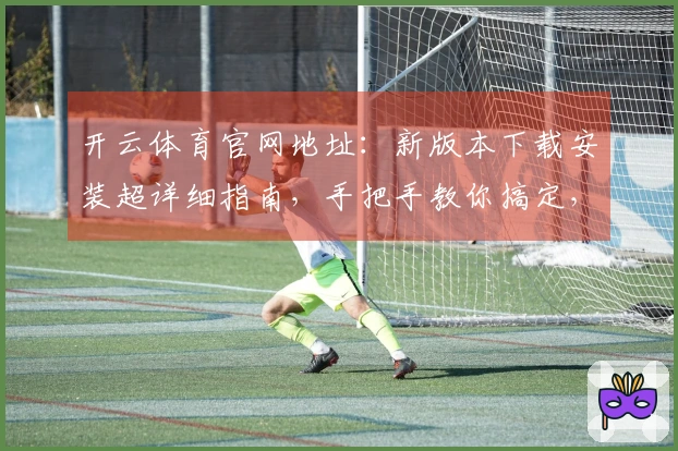 开云体育官网地址：新版本下载安装超详细指南，手把手教你搞定，告别卡顿烦恼！