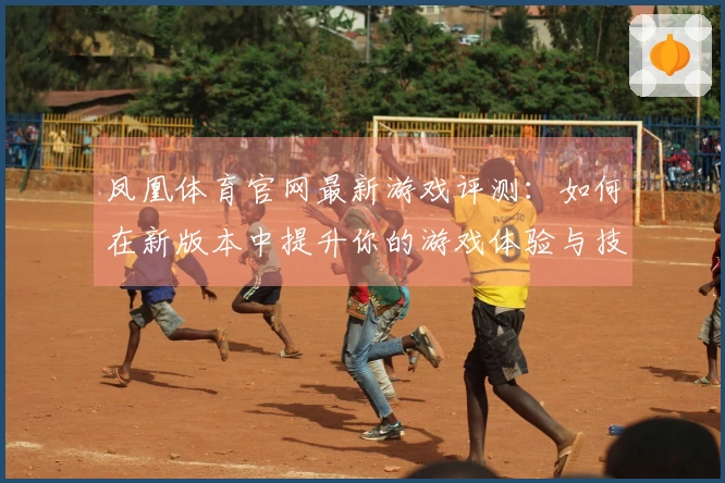 凤凰体育官网最新游戏评测：如何在新版本中提升你的游戏体验与技巧