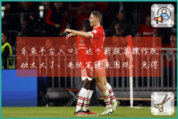 乐鱼平台入口：这个新版本操作改动太大了，老玩家速来围观，免得吃亏！