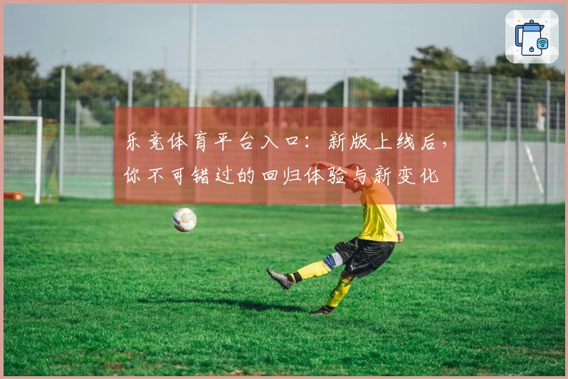 乐竞体育平台入口：新版上线后，你不可错过的回归体验与新变化
