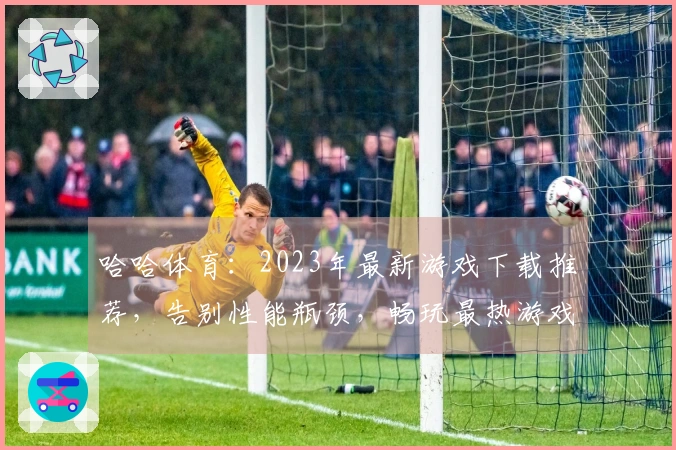 哈哈体育：2023年最新游戏下载推荐，告别性能瓶颈，畅玩最热游戏！